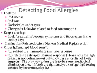 Detecting Food AllergiesLook for: Red cheeksRed earsDark circles under eyes Changes in behavior related to food consumptionKeep a diet log: Look for patterns between symptoms and foods eaten in the last 1-3 days Elimination-Reintroduction Diet (on Medical Topics section)Order IgE and IgG blood tests*: IgE related to an immediate immune responseIgG relates to a delayed immune response (Please note that IgG testing is not definitive—it only provides a short list of likely suspects.  The only way to be sure is to do a very methodical elimination diet.  If funds are tight and you can’t get IgG testing covered by insurance, skip it.)