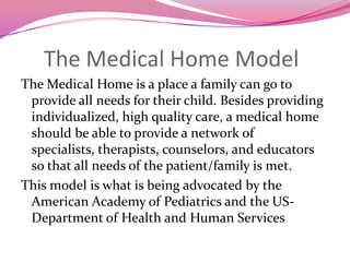 The Medical Home ModelThe Medical Home is a place a family can go to provide all needs for their child. Besides providing individualized, high quality care, a medical home should be able to provide a network of specialists, therapists, counselors, and educators so that all needs of the patient/family is met.This model is what is being advocated by the American Academy of Pediatrics and the US-Department of Health and Human Services