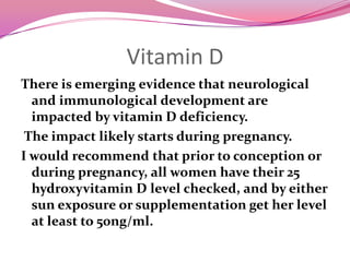 Vitamin DThere is emerging evidence that neurological and immunological development are impacted by vitamin D deficiency.  The impact likely starts during pregnancy.I would recommend that prior to conception or during pregnancy, all women have their 25 hydroxyvitamin D level checked, and by either sun exposure or supplementation get her level at least to 50ng/ml.