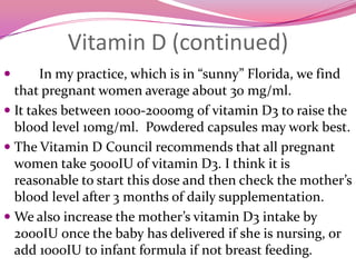 Vitamin D (continued)In my practice, which is in “sunny” Florida, we find that pregnant women average about 30 mg/ml. It takes between 1000-2000mg of vitamin D3 to raise the blood level 10mg/ml.  Powdered capsules may work best.The Vitamin D Council recommends that all pregnant women take 5000IU of vitamin D3. I think it is reasonable to start this dose and then check the mother’s blood level after 3 months of daily supplementation. We also increase the mother’s vitamin D3 intake by 2000IU once the baby has delivered if she is nursing, or add 1000IU to infant formula if not breast feeding.