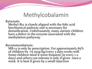 MethylcobalaminRationale:Methyl-B12 is closely aligned with the folic acid biochemical pathway and is necessary for detoxification. Unfortunately, many autistic children have a defect in the enzyme associated with the methylationpathyway. Recommendations:MB-12 is only by prescription. For approximately 85% of children 65 -75 mcg/kg/every 3 days works well. Some children need it more frequent (ie every 1-2 days) and others can tolerate it only if given  once a week. It is best if given by a small injection