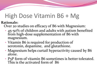 High Dose Vitamin B6 + MgRationale: Over 20 studies on efficacy of B6 with Magnesium:	45-50% of children and adults with autism benefited from high-dose supplementation of B6 with magnesium.  