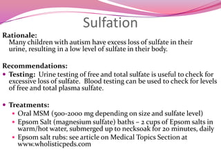 Yeast in the GutRationale:Many anecdotal reports of yeast overgrowth in children with autism, but limited research evidence. We suspect some yeast toxins  can have major effect on behavior/aggression.Recommendations:Probiotics:  30-500 billion CFU’sAntifungals:  Nystatin, Diflucan, Sporanox, Nizoral, Lamisil, or AmphotericinLow-sugar diet  /Specific Carbohydrate  DietStool analysis and Organic Acid testing for gut bacteria/yeast markers