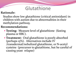 ThyroidRationale:Perhaps 10% of general population has low thyroid levels, and at least that many children with autism also may have that problem.One study found that children with autism have unusually low iodine levelsLow iodine is the major cause of mental retardation worldwide (over 80 million cases) - becoming more common in US (decreased use of iodized salt).Recommendations:Testing:Measure body temperature before waking; should be above 97˚FMeasure iodine levels Thyroid function and auto-antibody testing (caution re. reference ranges being too broad in some cases)Treatment:Iodine supplementation if lowThyroid supplements, preferably natural animal extracts; caution re. overdosing;