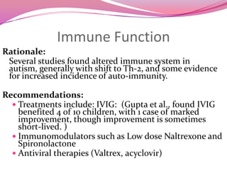 GlutathioneRationale:	Studies show low glutathione (critical antioxidant) in children with autism due to abnormalities in their methylationpathway.  Recommendations:Testing:  Measure level of glutathione  (fasting plasma or RBC).Treatment:  Oral glutathione is poorly absorbed (perhaps 15%).  Alternatives include IV /transdermal/nebulized glutathione, or N-acetyl cysteine  (precursor to glutathione, but be careful of causing yeast  relapse)