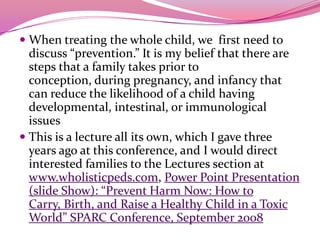 When treating the whole child, we  first need to  discuss “prevention.” It is my belief that there are steps that a family takes prior to conception, during pregnancy, and infancy that can reduce the likelihood of a child having developmental, intestinal, or immunological issuesThis is a lecture all its own, which I gave three years ago at this conference, and I would direct interested families to the Lectures section at www.wholisticpeds.com, Power Point Presentation (slide Show): “Prevent Harm Now: How to Carry, Birth, and Raise a Healthy Child in a Toxic World” SPARC Conference, September 2008