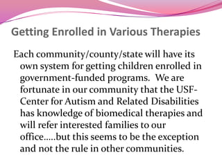 Getting Enrolled in Various TherapiesEach community/county/state will have its own system for getting children enrolled in government-funded programs.  We are fortunate in our community that the USF-Center for Autism and Related Disabilities has knowledge of biomedical therapies and will refer interested families to our office…..but this seems to be the exception and not the rule in other communities.