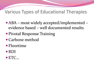 Various Types of Educational TherapiesABA – most widely accepted/implemented – evidence based – well documented resultsPivotal Response TrainingCarbone methodFloortimeRDIETC…  