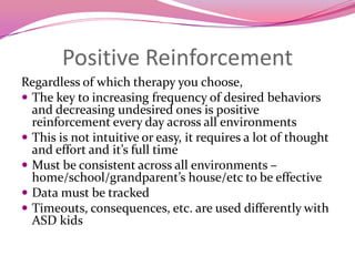 Positive ReinforcementRegardless of which therapy you choose,The key to increasing frequency of desired behaviors and decreasing undesired ones is positive reinforcement every day across all environmentsThis is not intuitive or easy, it requires a lot of thought and effort and it’s full timeMust be consistent across all environments – home/school/grandparent’s house/etc to be effective Data must be trackedTimeouts, consequences, etc. are used differently with ASD kids