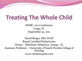 Treating The Whole Child SPARC 2011 Conference Largo, FL September 25, 2011 David Berger, MD, FAAP Board Certified Pediatrician  Owner – Wholistic Pediatrics, Tampa , FL Assistant Professor – University of South Florida College of Nursing www.wholisticpeds.com 