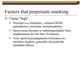 Factors that perpetuate smoking Cheap “high” Nicotine is a stimulant—releases HGH, epinephrine, serotonin, norepinephrine Intravenous nicotine is indistinguishable from amphetamine for the first 10 minutes Very rapid neuroadaptation (tolerance) to nicotine; smokers generally discount the stimulant effects 