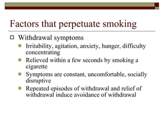 Factors that perpetuate smoking Withdrawal symptoms Irritability, agitation, anxiety, hunger, difficulty concentrating Relieved within a few seconds by smoking a cigarette Symptoms are constant, uncomfortable, socially disruptive Repeated episodes of withdrawal and relief of withdrawal induce avoidance of withdrawal 