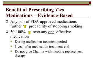 Benefit of Prescribing  Two  Medications – Evidence-Based Any pair of FDA-approved medications further  probability of stopping smoking 50-100%  over any  one , effective medication During medication treatment period 1 year after medication treatment-end Do not give Chantix with nicotine replacement therapy 