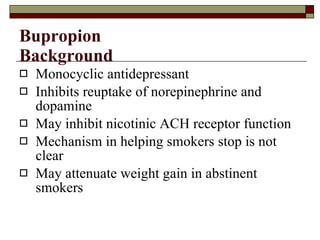 Bupropion Background Monocyclic antidepressant Inhibits reuptake of norepinephrine and dopamine May inhibit nicotinic ACH receptor function Mechanism in helping smokers stop is not clear May attenuate weight gain in abstinent smokers 