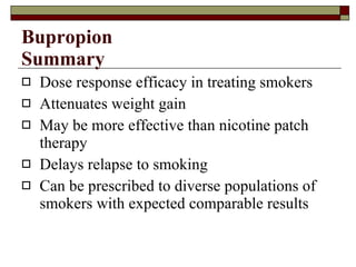 Bupropion Summary Dose response efficacy in treating smokers  Attenuates weight gain May be more effective than nicotine patch therapy Delays relapse to smoking Can be prescribed to diverse populations of smokers with expected comparable results 