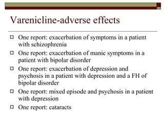 Varenicline-adverse effects One report: exacerbation of symptoms in a patient with schizophrenia One report: exacerbation of manic symptoms in a patient with bipolar disorder  One report: exacerbation of depression and psychosis in a patient with depression and a FH of bipolar disorder  One report: mixed episode and psychosis in a patient with depression  One report: cataracts 