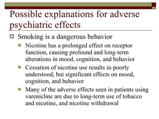 Possible explanations for adverse psychiatric effects Smoking is a dangerous behavior  Nicotine has a prolonged effect on receptor function, causing profound and long-term alterations in mood, cognition, and behavior  Cessation of nicotine use results in poorly understood, but significant effects on mood, cognition, and behavior Many of the adverse effects seen in patients using varenicline are due to long-term use of tobacco and nicotine, and nicotine withdrawal  