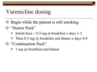 Varenicline dosing Begin while the patient is still smoking “ Starter Pack” Initial dose = 0.5 mg at breakfast x days 1-3 Then 0.5 mg @ breakfast and dinner x days 4-8 “ Continuation Pack” 1 mg @ breakfast and dinner  