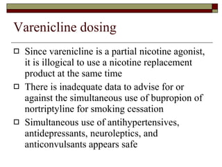 Varenicline dosing Since varenicline is a partial nicotine agonist, it is illogical to use a nicotine replacement product at the same time There is inadequate data to advise for or against the simultaneous use of bupropion of nortriptyline for smoking cessation Simultaneous use of antihypertensives, antidepressants, neuroleptics, and anticonvulsants appears safe 