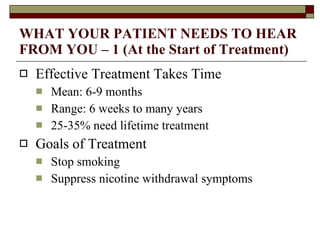 WHAT YOUR PATIENT NEEDS TO HEAR FROM YOU – 1 (At the Start of Treatment) Effective Treatment Takes Time Mean: 6-9 months Range: 6 weeks to many years 25-35% need lifetime treatment Goals of Treatment Stop smoking Suppress nicotine withdrawal symptoms 