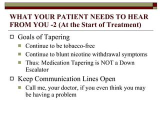 WHAT YOUR PATIENT NEEDS TO HEAR FROM YOU -2 (At the Start of Treatment) Goals of Tapering Continue to be tobacco-free Continue to blunt nicotine withdrawal symptoms Thus: Medication Tapering is NOT a Down Escalator Keep Communication Lines Open Call me, your doctor, if you even think you may be having a problem 