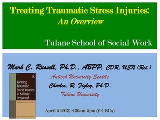 Treating Traumatic Stress Injuries:
           An Overview

           Tulane School of Social Work

Mark C. Russell, Ph.D., ABPP, CDR, USN (Ret.)
            Antioch University Seattle
            Charles, R. Figley, Ph.D.
                Tulane University

           April 5 2013; 8:30am-5pm (6 CEUs)
 