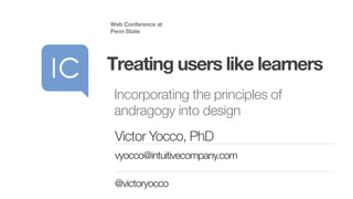Incorporating the principles of
andragogy into design
Web Conference at
Penn State
Treating users like learners
Victor Yocco, PhD
vyocco@intuitivecompany.com
@victoryocco
 