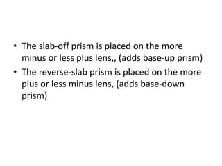 • The slab-off prism is placed on the more
minus or less plus lens,, (adds base-up prism)
• The reverse-slab prism is placed on the more
plus or less minus lens, (adds base-down
prism)
 