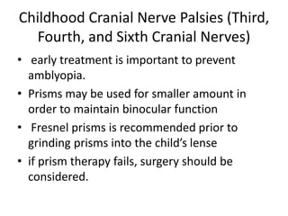 Childhood Cranial Nerve Palsies (Third,
Fourth, and Sixth Cranial Nerves)
• early treatment is important to prevent
amblyopia.
• Prisms may be used for smaller amount in
order to maintain binocular function
• Fresnel prisms is recommended prior to
grinding prisms into the child’s lense
• if prism therapy fails, surgery should be
considered.
 