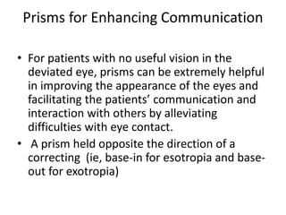 Prisms for Enhancing Communication
• For patients with no useful vision in the
deviated eye, prisms can be extremely helpful
in improving the appearance of the eyes and
facilitating the patients’ communication and
interaction with others by alleviating
difficulties with eye contact.
• A prism held opposite the direction of a
correcting (ie, base-in for esotropia and base-
out for exotropia)
 