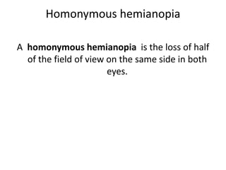 Homonymous hemianopia
A homonymous hemianopia is the loss of half
of the field of view on the same side in both
eyes.
 