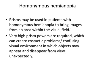 Homonymous hemianopia
• Prisms may be used in patients with
homonymous hemianopia to bring images
from an area within the visual field.
• Very high prism powers are required, which
can create cosmetic problems/ confusing
visual environment in which objects may
appear and disappear from view
unexpectedly.
 