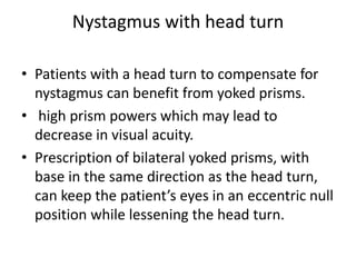 Nystagmus with head turn
• Patients with a head turn to compensate for
nystagmus can benefit from yoked prisms.
• high prism powers which may lead to
decrease in visual acuity.
• Prescription of bilateral yoked prisms, with
base in the same direction as the head turn,
can keep the patient’s eyes in an eccentric null
position while lessening the head turn.
 