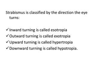 Strabismus is classified by the direction the eye
turns:
Inward turning is called esotropia
Outward turning is called exotropia
Upward turning is called hypertropia
Downward turning is called hypotropia.
 