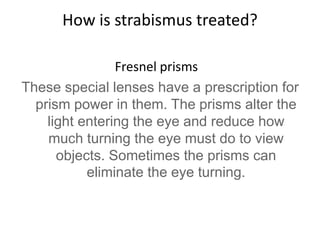 How is strabismus treated?
Fresnel prisms
These special lenses have a prescription for
prism power in them. The prisms alter the
light entering the eye and reduce how
much turning the eye must do to view
objects. Sometimes the prisms can
eliminate the eye turning.
 