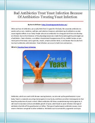 Bad Antibiotics Treat Yeast Infection Because
Of Antibiotics- Treating Yeast Infection
_____________________________________________________________________________________

By Harris Willam- http://treatingyeastinfection.co/
When we hear of antibiotics, we usually think that it is good for the body. We associate antibiotics to
words such as cure, medicine, wellness, and solution. However, administering of antibiotics can also
cause negative effects in our body. People who are on antibiotics for a long period of time can develop
an infection due to the imbalance of the physiological process inside the body brought by prolonged use
of antibiotics. Yeast infection, a condition characterized by appearance of tiny, reddish bumps on war,
moist parts of the body such as genitals, mouth, armpits and skin folds, is one disease that results from
too much antibiotics administration. Yeast infection can occur to both men and women.

What Is Treating Yeast Infection

Antibiotics, which are used to kill disease-causing bacteria, can also eat up the good bacteria in your
body. Yeast is a naturally occurring microorganism in our body, and there are other microorganisms that
keep the production of yeast in check. When antibiotics kill these counterbalancing microorganisms, it
will result to excessive and uncontrollable growth of yeast, which leads to yeast infection.One type of
antibiotics that kills off the good bacteria is Keflex. This type of cephalosporin antibiotics causes more
severe infections compared to other antibiotics. Antibiotics such as amoxicillin, augmentin and cipro

 