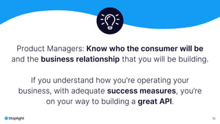 “
12
Product Managers: Know who the consumer will be
and the business relationship that you will be building.
If you understand how you're operating your
business, with adequate success measures, you’re
on your way to building a great API.
 