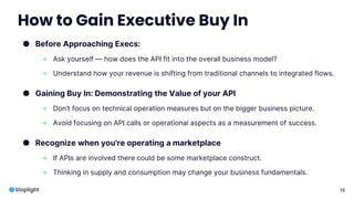 16
How to Gain Executive Buy In
● Before Approaching Execs:
→ Ask yourself — how does the API fit into the overall business model?
→ Understand how your revenue is shifting from traditional channels to integrated flows.
● Gaining Buy In: Demonstrating the Value of your API
→ Don’t focus on technical operation measures but on the bigger business picture.
→ Avoid focusing on API calls or operational aspects as a measurement of success.
● Recognize when you're operating a marketplace
→ If APIs are involved there could be some marketplace construct.
→ Thinking in supply and consumption may change your business fundamentals.
 