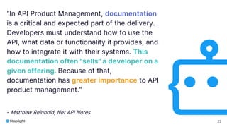 23
“In API Product Management, documentation
is a critical and expected part of the delivery.
Developers must understand how to use the
API, what data or functionality it provides, and
how to integrate it with their systems. This
documentation often "sells" a developer on a
given offering. Because of that,
documentation has greater importance to API
product management.”
- Matthew Reinbold, Net API Notes
 
