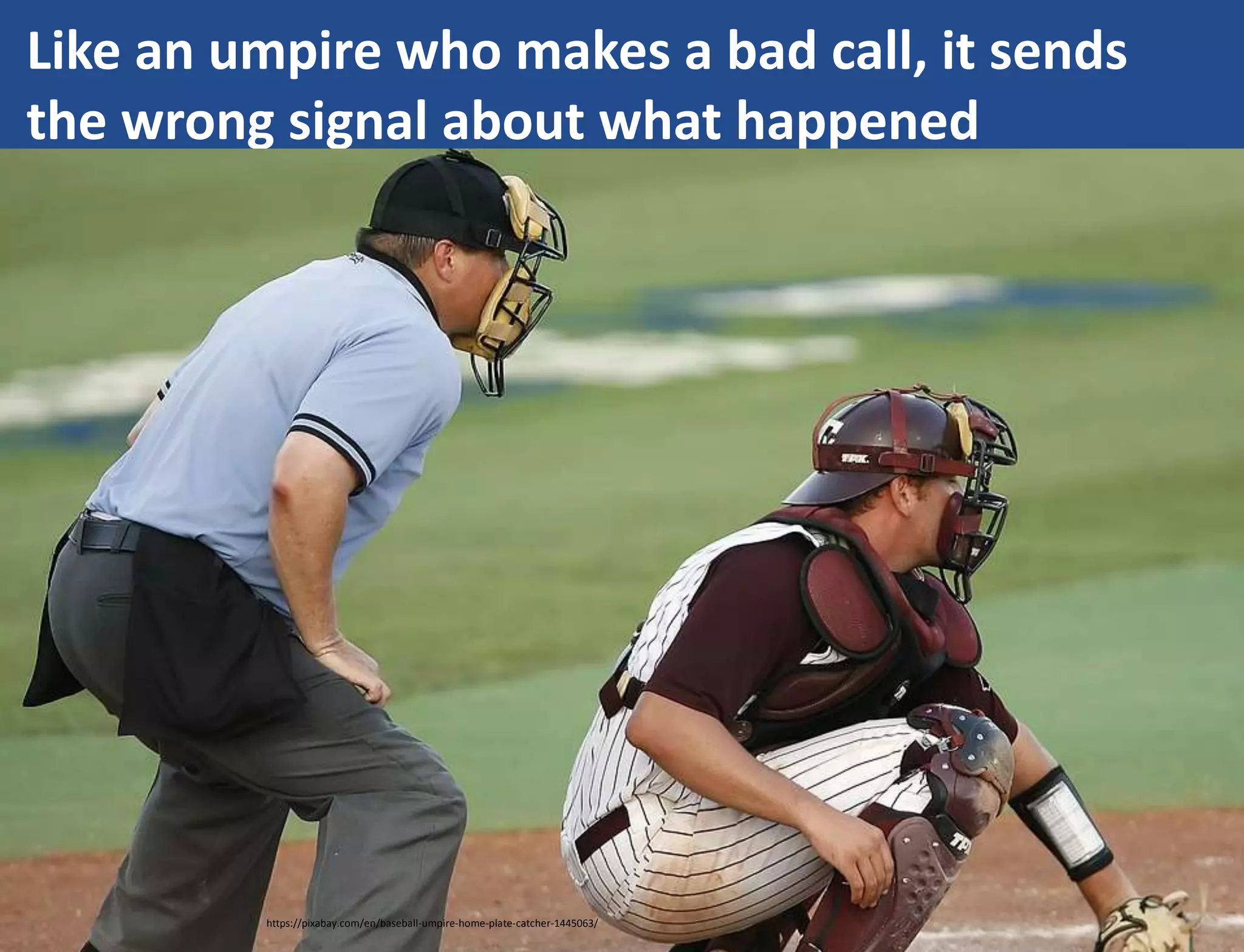 Like an umpire who makes a bad call, it sends
the wrong signal about what happened
https://pixabay.com/en/baseball-umpire-home-plate-catcher-1445063/
 