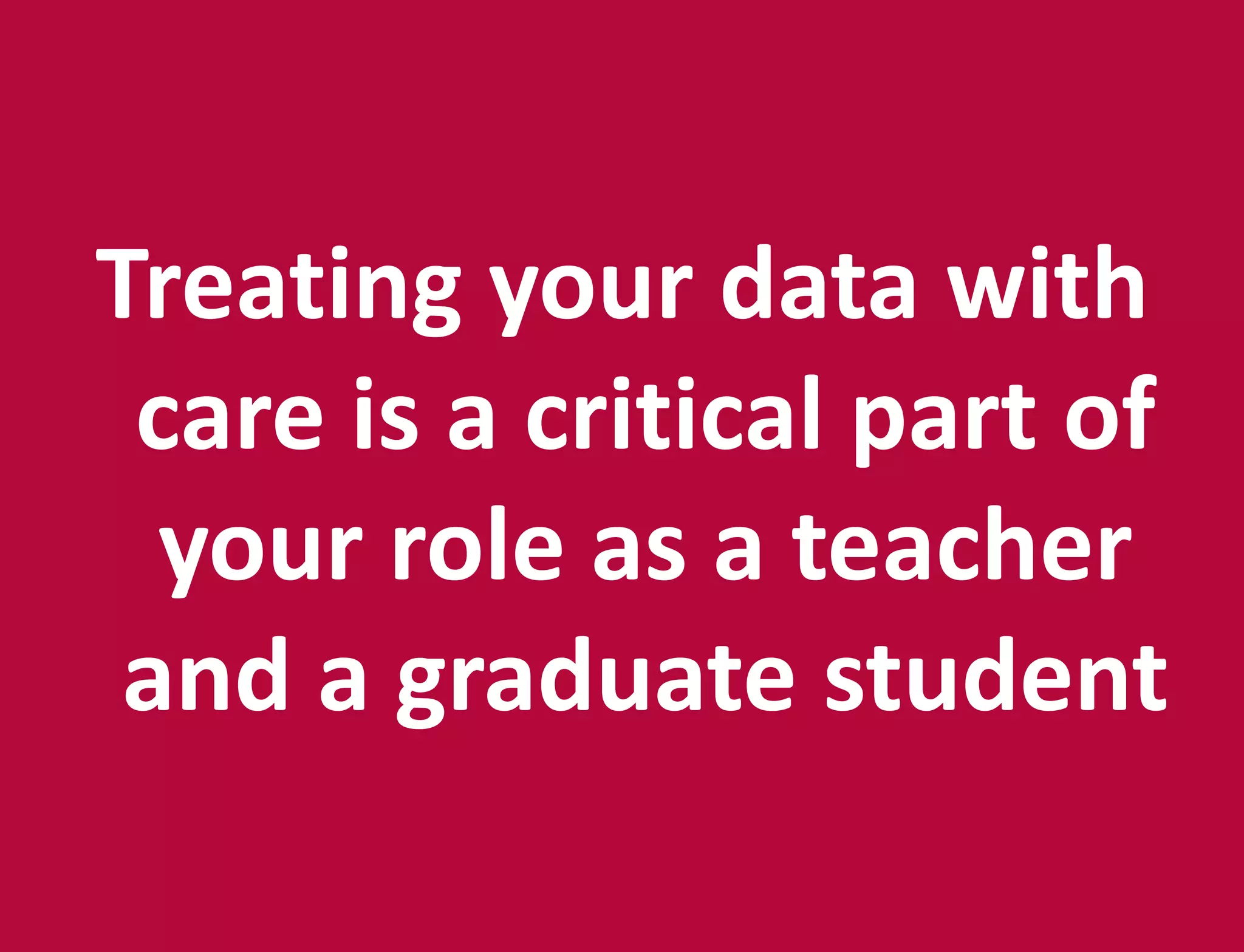 Treating your data with
care is a critical part of
your role as a teacher
and a graduate student
 
