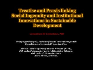 Treatise and Praxis linking
Social Ingenuity and Institutional
Innovations in Sustainable
Development
Costantinos BT Costantinos, PhD
Emerging Paradigms, Technologies and Innovations for SD:
Global Imperatives and African Realities,
African Technology Policy Studies Network (ATPS),
18th and 24th, November 2012, Addis Ababa, Ethiopia.
18th and 24th, November 2012
Addis Ababa, Ethiopia.

 
