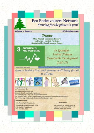 Ensure healthy lives and promote well-being for all
at all ages
You can email us at :
ecoendeavourers@gmail.com
Alternate Email : prachiugle@gmail.com
Our facebook page : http://fb.me/ecoendeavourers
Our LinkedIn page : https://www.linkedin.com/company/eco-endeavourers-network
Our Twitter Page : https://twitter.com/EcoEndeavourers
In Spotlight :
United Nations
Sustainable Development
Goal -III
Treatise
One Planet-Common Future
In Focus - United Nations
Sustainable Development Goals
Eco Endeavourers Network
Striving for the planet in peril
Image Source : UN SDGs
Volume 1, Issue 2 15th October, 2017
Images Source : Google
Contact Focal Point :
 Dr. Prachi Ugle Pimpalkhute,
Founder & Citizen Outreach, EEN
 Mr. Sachin Pimpalkhute,
Co-Founder, EEN
@ Disclaimer
The content of the treatise cannot be
copied, reproduced, republished and
uploaded in any form thereof.
 