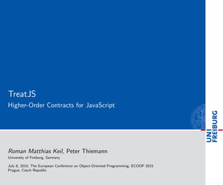 TreatJS
Higher-Order Contracts for JavaScript
Roman Matthias Keil, Peter Thiemann
University of Freiburg, Germany
July 8, 2015, The European Conference on Object-Oriented Programming, ECOOP 2015
Prague, Czech Republic
 
