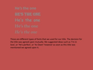 He’s the one He’s the one He’s the one He’s the one He’s the one These are different types of fonts that we used for our title. The decision for the title was agreed upon mutually. We suggested ideas such as ‘I’m in love’, or ‘He’s perfect’, or ‘Its Owen’ however as soon as this title was mentioned we agreed upon it. 