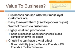 Value To Business?
 Businesses can see who their most loyal
customers are
 Easy to reward them (need top-down buy-in)
 Word of mouth via customers
 Highly localized promotions
 Send a message when user checks in at a
competitor down the street
 Check-ins can have a viral effect
 Brand visibility (can) = Service Friends + FB
Friends + Twitter Followers
 