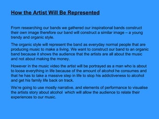 How the Artist Will Be Represented   From researching our bands we gathered our inspirational bands construct their own image therefore our band will construct a similar image – a young trendy and organic style.  The organic style will represent the band as everyday normal people that are producing music to make a living. We want to construct our band to an organic band because it shows the audience that the artists are all about the music and not about making the money.  However in the music video the artist will be portrayed as a man who is about to loose everything in life because of the amount of alcohol he consumes and that he has to take a massive step in life to stop his addictiveness to alcohol and get his family life back on track.  We’re going to use mostly narrative, and elements of performance to visualise the artists story about alcohol  which will allow the audience to relate their experiences to our music.  