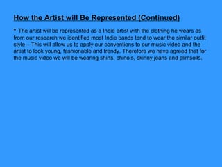 How the Artist will Be Represented (Continued) The artist will be represented as a Indie artist with the clothing he wears as from our research we identified most Indie bands tend to wear the similar outfit style – This will allow us to apply our conventions to our music video and the artist to look young, fashionable and trendy. Therefore we have agreed that for the music video we will be wearing shirts, chino’s, skinny jeans and plimsolls. 