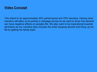 Video Concept We intend to do approximately 30% performance and 70% narrative. Having more narrative will allow us to portray a message across as we want to show how alcohol can have negative effects on peoples life. We also want to be inspirational towards alcoholics as our narrative also includes the artist stopping alcohol and fixing up his life by getting his family back.  