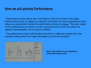 How we will portray Performance Performance shots will be set in the Ryston Sixth Form hall on the stage. Performance shots on stages is a generic convention as most inspirational music videos we researched include the performance shots on stages. This also makes it look professional and shows we are a good band live which fits within the organic representation we’re trying to achieve. The performance shots will therefore be shot in a different location from the narrative setting which we hope will isolate us from the narrative.  Here is the sketch of our storyboard of the performance shot.  
